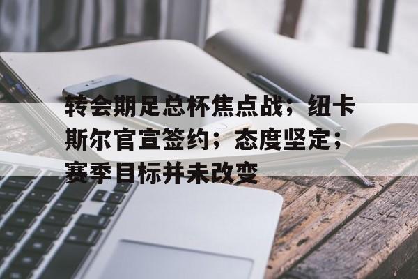 开云-关于转会期足总杯焦点战；纽卡斯尔官宣签约；态度坚定；赛季目标并未改变的信息