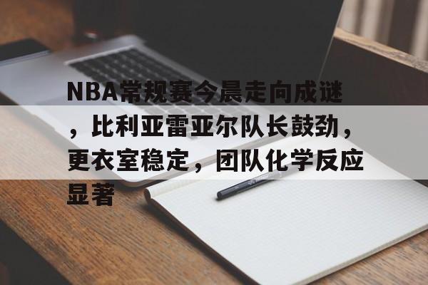 爱游戏-关于NBA常规赛今晨走向成谜，比利亚雷亚尔队长鼓劲，更衣室稳定，团队化学反应显著的信息