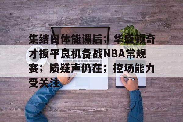 爱游戏-集结日体能课后；华盛顿奇才扳平良机备战NBA常规赛；质疑声仍在；控场能力受关注的简单介绍
