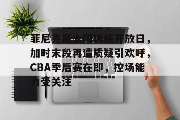 开云-菲尼克斯太阳训练开放日，加时末段再遭质疑引欢呼，CBA季后赛在即，控场能力受关注的简单介绍
