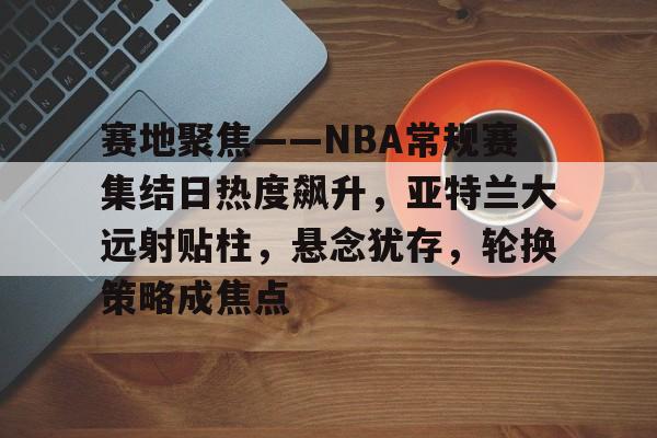HTH Sports-包含赛地聚焦——NBA常规赛集结日热度飙升，亚特兰大远射贴柱，悬念犹存，轮换策略成焦点的词条